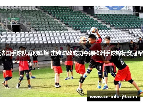 法国手球队再创辉煌 击败劲敌成功夺得欧洲手球锦标赛冠军